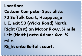 Text Box: Location:  Custom Computer Specialists  70 Suffolk Court, Hauppauge  LIE, exit 53 (Wicks Road) North.    Right (East) on Motor Pkwy, ¾ mile.    Left (North) onto Adams Ave. ¾ mile.  Right onto Suffolk court.