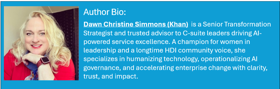 Dawn Christine Simmons (Khan)  is a Senior Transformation Strategist and trusted advisor to C-suite leaders driving AI-powered service excellence. A champion for women in leadership and a longtime HDI community voice, she specializes in humanizing technology, operationalizing AI governance, and accelerating enterprise change with clarity, trust, and impact.